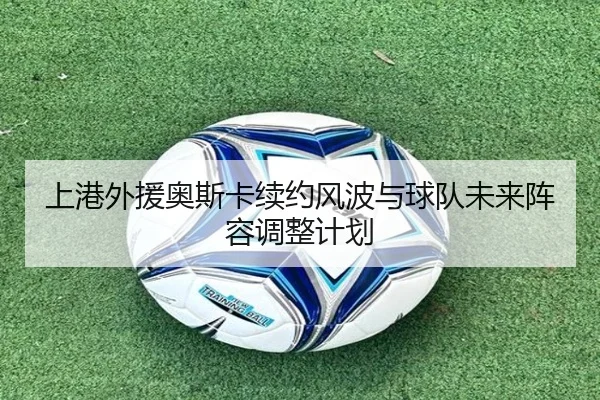 上港外援奥斯卡续约风波与球队未来阵容调整计划